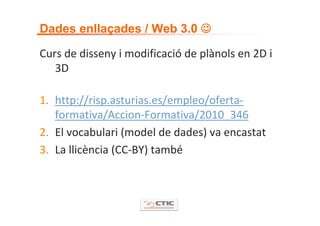 hacia una nube de datos enlazados
Dades enllaçades / Web 3.0 ☺

Curs de disseny i modificació de plànols en 2D i 
   3D

1. http://risp.asturias.es/empleo/oferta‐
   formativa/Accion‐Formativa/2010_346
2. El vocabulari (model de dades) va encastat
3. La llicència (CC‐BY) també
 