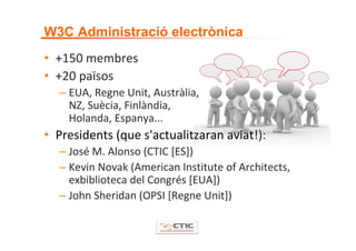 W3C Administració electrònica
• +150 membres
• +20 països
  – EUA, Regne Unit, Austràlia,  
    NZ, Suècia, Finlàndia,
    Holanda, Espanya...
• Presidents (que s'actualitzaran aviat!):
  – José M. Alonso (CTIC [ES])
  – Kevin Novak (American Institute of Architects, 
    exbiblioteca del Congrés [EUA])
  – John Sheridan (OPSI [Regne Unit])
 