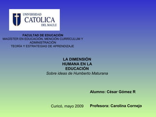 FACULTAD DE EDUCACIÓN
MAGÍSTER EN EDUCACIÓN, MENCIÓN CURRÍCULUM Y
               ADMINISTRACIÓN
    TEORÍA Y ESTRATEGIAS DE APRENDIZAJE



                                LA DIMENSIÓN
                                HUMANA EN LA
                                 EDUCACIÓN
                       Sobre ideas de Humberto Maturana



                                              Alumno: César Gómez R


                         Curicó, mayo 2009    Profesora: Carolina Cornejo
 