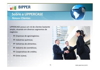 Sobre a UPPERCASE
  Nossos Clientes


UPPERCASE possui um rol de clientes bastante
amplo, atuando em diversos segmentos de
negócios:
      Empresas de agronegócios;
      Indústrias químicas;
      Indústrias de alimentos;
      Indústria de cosméticos;
      Cooperativas de crédito;
      Entre outras.



                                           10   www.uppercase.com.br
 