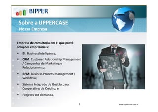 Sobre a UPPERCASE
 Nossa Empresa

Empresa de consultoria em TI que provê
soluções empresariais:
   BI: Business Intelligence;
   CRM: Customer Relationship Management
   / Campanhas de Marketing e
   Relacionamento;
   BPM: Business Process Management /
   Workflow;
   Sistema Integrado de Gestão para
   Cooperativas de Crédito; e
   Projetos sob demanda.

                                         8   www.uppercase.com.br
 