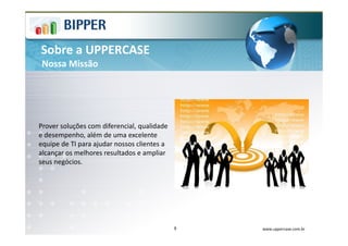 Sobre a UPPERCASE
 Nossa Missão




Prover soluções com diferencial, qualidade
e desempenho, além de uma excelente
equipe de TI para ajudar nossos clientes a
alcançar os melhores resultados e ampliar
seus negócios.




                                             9   www.uppercase.com.br
 