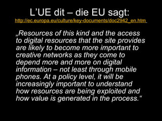 L’UE dit – die EU sagt:  http://ec.europa.eu/culture/key-documents/doc2942_en.htm   „ Resources of this kind and the access to digital resources that the site provides are likely to become more important to creative networks as they come to depend more and more on digital information – not least through mobile phones. At a policy level, it will be increasingly important to understand how resources are being exploited and how value is generated in the process.“  