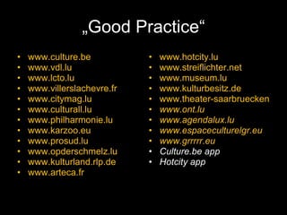„ Good Practice“ www.culture.be www.vdl.lu www.lcto.lu www.villerslachevre.fr www.citymag.lu   www.culturall.lu www.philharmonie.lu www.karzoo.eu www.prosud.lu www.opderschmelz.lu www.kulturland.rlp.de www.arteca.fr   www.hotcity.lu www.streiflichter.net www.museum.lu www.kulturbesitz.de www.theater-saarbruecken.de www.ont.lu www.agendalux.lu   www.espaceculturelgr.eu www.grrrrr.eu Culture.be app Hotcity app 