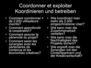 Coordonner et exploiter Koordinieren und betreiben Comment coordonner + de 2.000 utilisateurs inscrits? Comment approfondir la coopération? Comment assurer la pérennité du projet? Comment saisir les synergies avec les partenaires de contenus et les économies créatives? Wie koordiniert man mehr als 2.000 eingeschriebene User? Wie kann man die Zusammenarbeit vertiefen? Wie kann man die Nachhaltigkeit des Projekts sichern? Wie ergreift man die Synergien mit den Contentpartnern und der Kreativwirtschaft? 