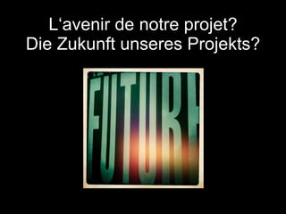 L‘avenir de notre projet? Die Zukunft unseres Projekts? 