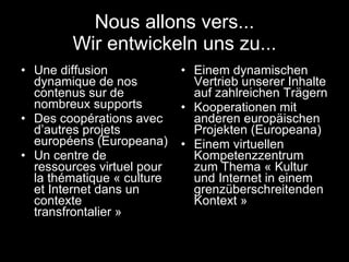 Nous allons vers... Wir entwickeln uns zu... Une diffusion dynamique de nos contenus sur de nombreux supports Des coopérations avec d’autres projets européens (Europeana) Un centre de ressources virtuel pour la thématique « culture et Internet dans un contexte transfrontalier » Einem dynamischen Vertrieb unserer Inhalte auf zahlreichen Trägern Kooperationen mit anderen europäischen Projekten (Europeana) Einem virtuellen Kompetenzzentrum zum Thema « Kultur und Internet in einem grenzüberschreitenden Kontext » 