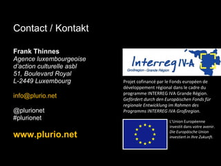 Frank Thinnes Agence luxembourgeoise  d’action culturelle asbl 51, Boulevard Royal L-2449 Luxembourg [email_address]   @plurionet #plurionet www.plurio.net Projet cofinancé par le Fonds européen de développement régional dans le cadre du programme INTERREG IVA Grande Région.  Gefördert durch den Europäischen Fonds für regionale Entwicklung im Rahmen des Programms INTERREG IVA Großregion. L‘Union Européenne investit dans votre avenir. Die Europäische Union investiert in Ihre Zukunft. Contact / Kontakt 