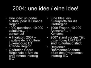 2004: une idée / eine Idee! Une idée: un portail culturel pour la Grande Région 1000 questions, 10.000 solutions… 1 consenus! A l’horizon: 2007 – capitale de la Culture Luxembourg ET Grande Région Opération Cadre Régionale e-Bird du programme Interreg IIIC Eine Idee: ein Kulturportal für die Großregion 1000 Fragen, 10.000 Antworten... 1 Konsens! 2007 stand vor der Tür: Luxemburg UND GR sind Kulturhauptstadt Regionale Rahmenmaßnahme eBird des Programms Interreg IIIC 