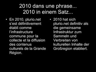 2010 dans une phrase... 2010 in einem Satz... En 2010, plurio.net s’est définitivement établi comme l’infrastructure commune pour la collecte et la diffusion des contenus culturels de la Grande Région.  2010 hat sich plurio.net definitiv als die gemeinsame Infrastruktur zum Sammeln und Verbreiten von kulturellen Inhalte der Großregion etabliert.  