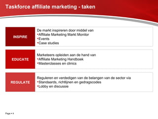 Taskforce affiliate marketing - taken Page     INSPIRE De markt inspireren door middel van Affiliate Marketing Markt Monitor Events  Case studies EDUCATE Marketeers opleiden aan de hand van  Affiliate Marketing Handboek Masterclasses en clinics REGULATE Reguleren en verdedigen van de belangen van de sector via Standaards, richtlijnen en gedragscodes Lobby en discussie 