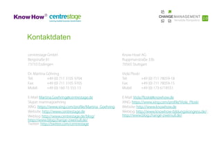 Kontaktdaten

centrestage GmbH                                      Know How! AG
Bergstraße 81                                         Ruppmanstraße 33b
73733 Esslingen                                       70565 Stuttgart

Dr. Martina Göhring                                   Viola Ploski
Tel:        +49 (0) 711 3105 9704                     Tel:         +49 (0) 711 78059-18
Fax:        +49 (0) 711 3105 9705                     Fax:         +49 (0) 711 78059-15
Mobil:      +49 (0) 160 15 555 13                     Mobil:       +49 (0) 173 6718551

E-Mail: Martina.Goehring@centrestage.de               E-Mail: Viola.Ploski@knowhow.de
Skype: martinagoehring                                XING: https://www.xing.com/profile/Viola_Ploski
XING: https://www.xing.com/profile/Martina_Goehring   Website: http://www.knowhow.de
Website: http://www.centrestage.de                    Weblog: http://www.knowhow-bildungskongress.de/ ;
Weblog: http://www.centrestage.de/blog/               http://www.blog.change-zweinull.de/
http://www.blog.change-zweinull.de/
Twitter: http://twitter.com/centrestage
 
