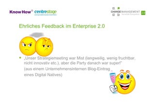 Ehrliches Feedback im Enterprise 2.0




  „Unser Strategiemeeting war Mist (langweilig, wenig fruchtbar,
  nicht innovativ etc.), aber die Party danach war super!”
  (aus einem Unternehmensinternen Blog-Eintrag
  eines Digital Natives)
 