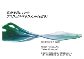 私が実践してきた
プロジェクトマネジメント（もどき）




              2011/5/26 ささみ＠大崎

              Takeshi HASEGAWA
              (Twitter: @hasegaw)

               本資料中の解説内容は、所属組織における
                統一的な見解を示すものではありません。
 