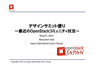 デザインサミット便り
    ～最近のOpenStackコミュニティ状況～
                             May27, 2011
                             Masanori Itoh
                      Japan OpenStack Users Group




Copyright 2011 (c) Japan OpenStack Users Group
 