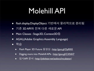 Molehill API
•   ﬂash.display.DisplayObject

•          3D API                             API

•   Main Classes : Stage3D, Context3D

•   AGAL(Adobe Graphics Assembly Language)

•
    •   Flash Player 3D Future          : http://goo.gl/OpRKK

    •   Digging more into Molehill APIs : http://goo.gl/CXNH7

    •       API       : http://jidolstar.net/asdocs/incubator/
 