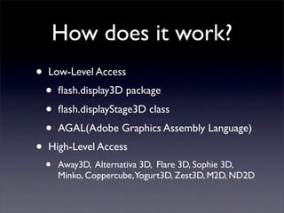 How does it work?
•   Low-Level Access
    •   ﬂash.display3D package
    •   ﬂash.displayStage3D class
    •   AGAL(Adobe Graphics Assembly Language)
•   High-Level Access
    •   Away3D, Alternativa 3D, Flare 3D, Sophie 3D,
        Minko, Coppercube,Yogurt3D, Zest3D, M2D, ND2D
 