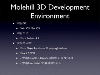 Molehill 3D Development
      Environment
•           OS

    •   Win OS, Mac OS

•
    •   Flash Builder 4.5

•
    •   Flash Player Incubator       playerglobal.swc

    •   Flex 4.5 SDK

    •   (        )Away3D 4.0 Alpha

    •   (        )Alternative 3D 8
 