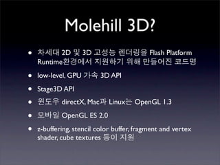 Molehill 3D?
•          2D        3D                    Flash Platform
    Runtime

•   low-level, GPU         3D API

•   Stage3D API

•           directX, Mac     Linux    OpenGL 1.3

•           OpenGL ES 2.0

•   z-buffering, stencil color buffer, fragment and vertex
    shader, cube textures
 