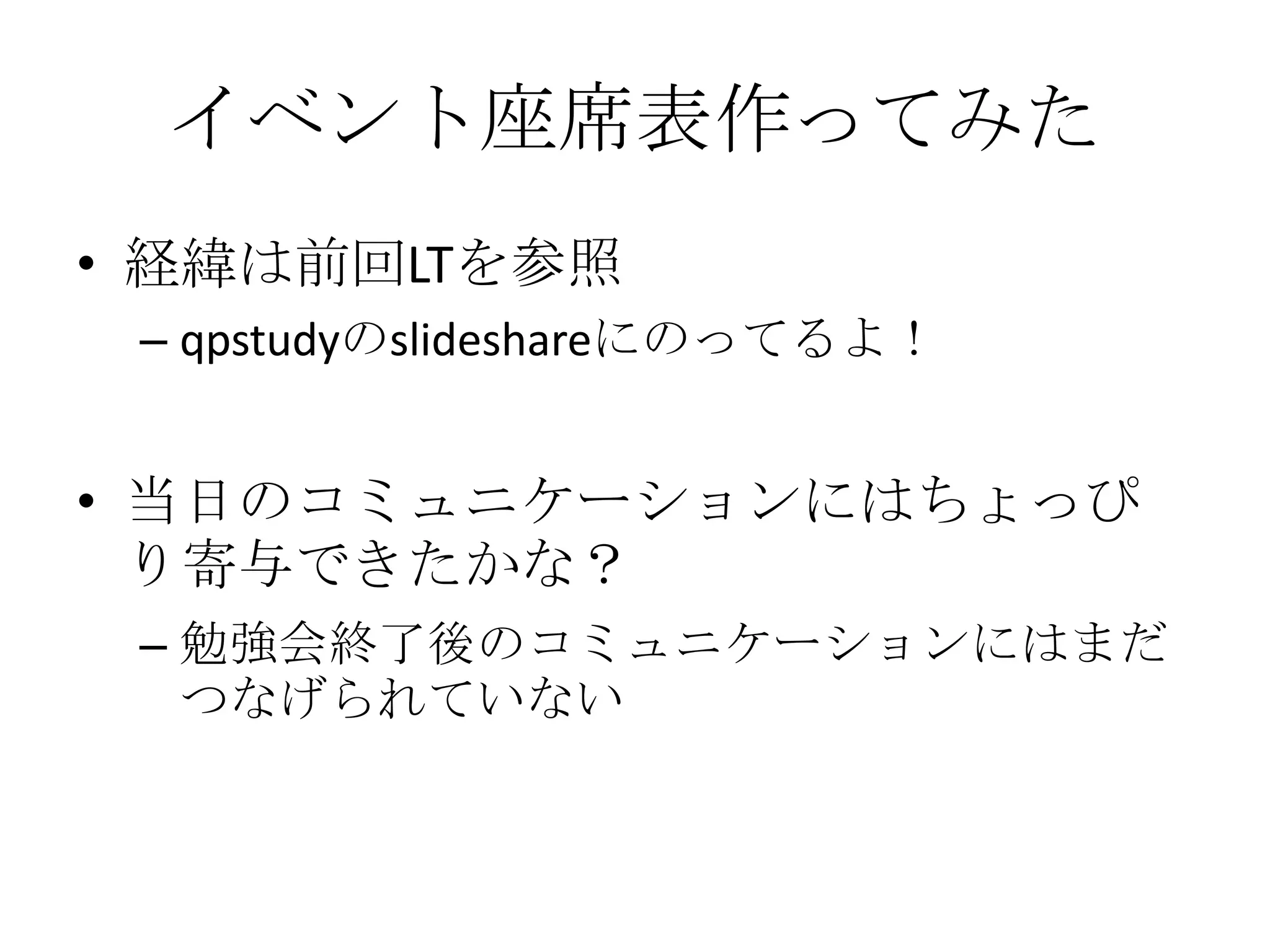 イベント座席表作ってみた経緯は前回LTを参照qpstudyのslideshareにのってるよ！当日のコミュニケーションにはちょっぴり寄与できたかな？勉強会終了後のコミュニケーションにはまだつなげられていない