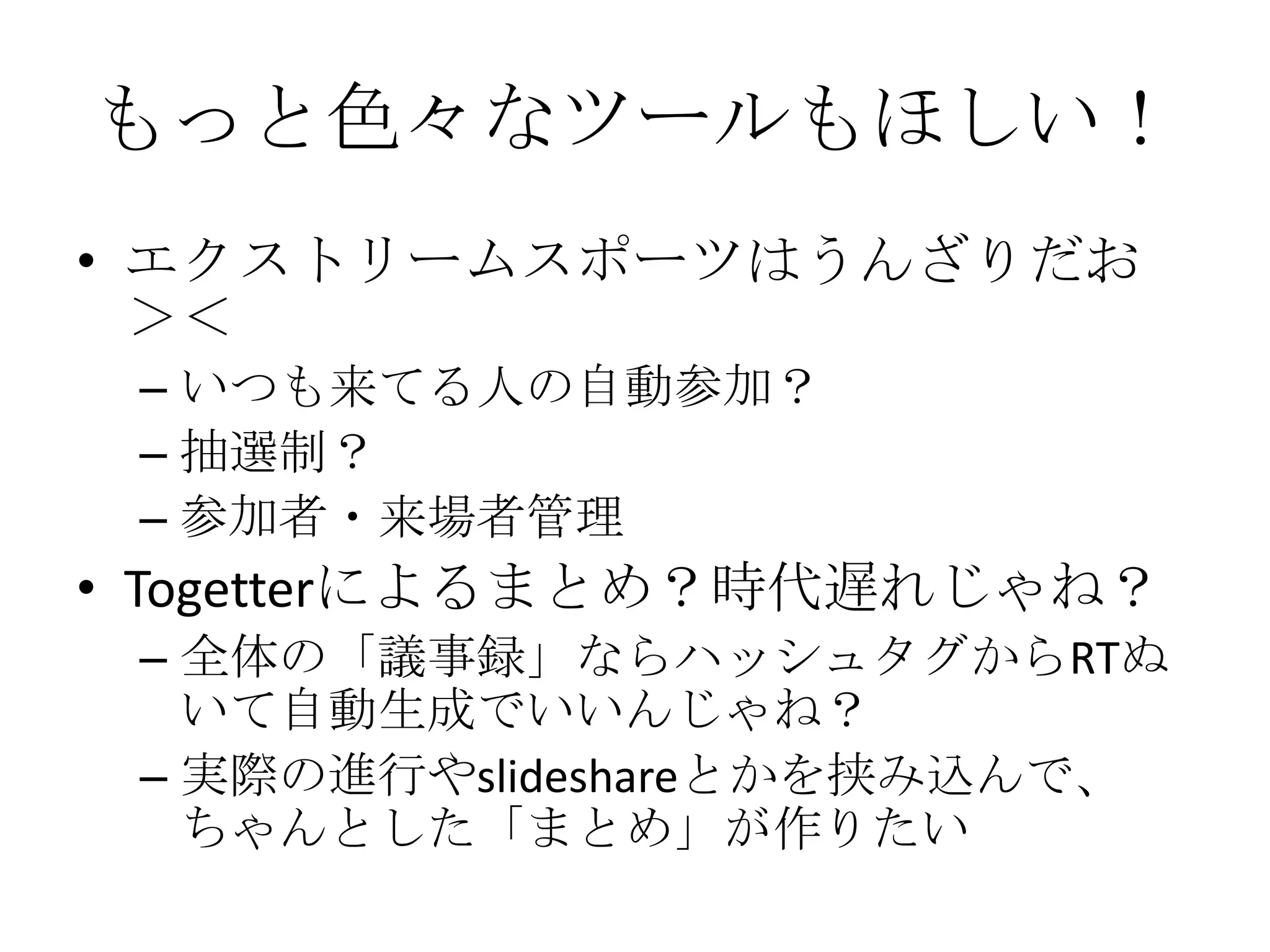 もっと色々なツールもほしい！エクストリームスポーツはうんざりだお＞＜いつも来てる人の自動参加？抽選制？参加者・来場者管理Togetterによるまとめ？時代遅れじゃね？全体の「議事録」ならハッシュタグからRTぬいて自動生成でいいんじゃね？実際の進行やslideshareとかを挟み込んで、ちゃんとした「まとめ」が作りたい