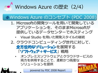 Windows Azure の歴史（2/4）

Windows Azure のコンセプト (PDC 2008)
1. Microsoftの開発ツールを用いて開発している
   アプリケーションを、そのままMicrosoftが
   提供しているデータセンターでホスティング
 •   Visual Studio を用いた開発スタイルの継続
2. クラウドコンピューティング世代に対して、
   全方位的なソリューションを展開する
   「ソフトウェア＋サービス」戦略
 •   オンプレミスソフトウェアとクラウドサービスの
     両方を併用することで、柔軟かつ高度な
     ソリューションを提供
        powered by PDC 2008 Report   17
 