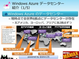 Windows Azure データセンター
      紹介（1/5）
  Windows Azure のデータセンター
   – 現時点で全世界6拠点にデータセンターが存在
       • 北アメリカ、ヨーロッパ、アジアに各2拠点ずつ
～選択肢～          北アメリカ地域           ヨーロッパ地域            アジア太平洋地域
                   北アメリカ         西ヨーロッパ                       East Asia
                    シカゴ           ダブリン
                                                     東アジア
                                           北ヨーロッパ     香港
                                          アムステルダム            Southeast Asia
                        南アメリカ
                       サンアントニオ
                                                             東南アジア
                                                             シンガポール




North Central US            West Europe

        South Central US         North Europe
                      powered by @shin135               21
 