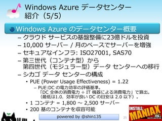 Windows Azure データセンター
    紹介（5/5）
Windows Azure のデータセンター概要
– クラウド サービスの基盤整備に23億ドルを投資
– 10,000 サーバー / 月のペースでサーバーを増強
– セキュアなインフラ: ISO27001, SAS70
– 第三世代（コンテナ型）から
  第四世代（モジュラー型）データ センターへの移行
– シカゴ データ センターの構成
    • PUE (Power Usage Effectiveness) = 1.22
       – PUE:DC の電力効率の評価基準。
         「DC 全体の消費電力 ÷ IT 機器による消費電力」で算出。
         （最低は1.0．効率が良い DC の目安は 2.0 以下）。
    • 1 コンテナ = 1,800 ～ 2,500 サーバー
    • 200 基のコンテナを収容可能
                powered by @shin135       25
 