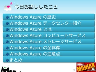 今日お話ししたこと

Windows   Azure   の歴史
Windows   Azure   データセンター紹介
Windows   Azure   とは
Windows   Azure   コンピュートサービス
Windows   Azure   ストレージサービス
Windows   Azure   の全体像
Windows   Azure   の注意点
まとめ

                         42
 