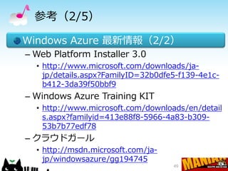 参考（2/5）

Windows Azure 最新情報（2/2）
– Web Platform Installer 3.0
  • http://www.microsoft.com/downloads/ja-
    jp/details.aspx?FamilyID=32b0dfe5-f139-4e1c-
    b412-3da39f50bbf9
– Windows Azure Training KIT
  • http://www.microsoft.com/downloads/en/detail
    s.aspx?familyid=413e88f8-5966-4a83-b309-
    53b7b77edf78
– クラウドガール
  • http://msdn.microsoft.com/ja-
    jp/windowsazure/gg194745
                                    49
 