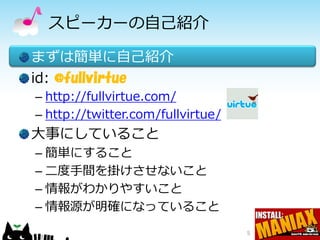 スピーカーの自己紹介

まずは簡単に自己紹介
id: @fullvirtue
– http://fullvirtue.com/
– http://twitter.com/fullvirtue/
大事にしていること
– 簡単にすること
– 二度手間を掛けさせないこと
– 情報がわかりやすいこと
– 情報源が明確になっていること
                                   5
 