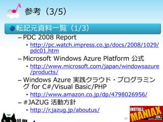 参考（3/5）
転記元資料一覧（1/3）
– PDC 2008 Report
  • http://pc.watch.impress.co.jp/docs/2008/1029/
    pdc01.htm
– Microsoft Windows Azure Platform 公式
  • http://www.microsoft.com/japan/windowsazure
    /products/
– Windows Azure 実践クラウド・プログラミン
  グ for C#/Visual Basic/PHP
  • http://www.amazon.co.jp/dp/4798026956/
– #JAZUG 活動方針
  • http://r.jazug.jp/aboutus/
                                    50
 