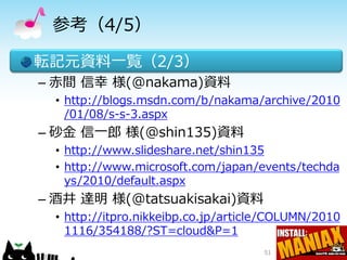 参考（4/5）

転記元資料一覧（2/3）
– 赤間 信幸 様(@nakama)資料
  • http://blogs.msdn.com/b/nakama/archive/2010
    /01/08/s-s-3.aspx
– 砂金 信一郎 様(@shin135)資料
  • http://www.slideshare.net/shin135
  • http://www.microsoft.com/japan/events/techda
    ys/2010/default.aspx
– 酒井 達明 様(@tatsuakisakai)資料
  • http://itpro.nikkeibp.co.jp/article/COLUMN/2010
    1116/354188/?ST=cloud&P=1
                                     51
 