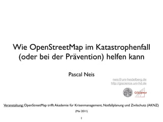 Wie OpenStreetMap im Katastrophenfall
       (oder bei der Prävention) helfen kann

                                           Pascal Neis
                                                                        neis@uni-heidelberg.de
                                                                       http://giscience.uni-hd.de




Veranstaltung: OpenStreetMap trifft Akademie für Krisenmanagement, Notfallplanung und Zivilschutz (AKNZ)
                                               (Mai 2011)

                                                   1
 