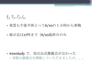 もちろん東雲も午後半休とって6/10の１５時から参戦展示会は17時まで（6/10最終日のみ#nwstudyで、実は公式懇親会がなかった実際は懇親会を開催していただきましたが。。。