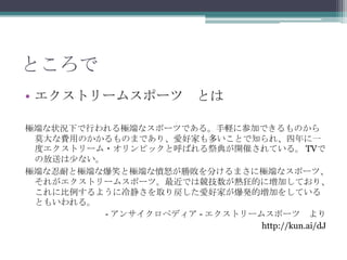 ところでエクストリームスポーツ　とは極端な状況下で行われる極端なスポーツである。手軽に参加できるものから莫大な費用のかかるものまであり、愛好家も多いことで知られ、四年に一度エクストリーム・オリンピックと呼ばれる祭典が開催されている。 TVでの放送は少ない。極端な忍耐と極端な爆笑と極端な憤怒が勝敗を分けるまさに極端なスポーツ、それがエクストリームスポーツ。最近では競技数が熱狂的に増加しており、これに比例するように冷静さを取り戻した愛好家が爆発的増加をしているともいわれる。- アンサイクロペディア - エクストリームスポーツ　よりhttp://kun.ai/dJ