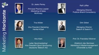 Dr. Jesko Perrey
                                            Ralf Löfﬂer
   Principal Practice Leader
                                        Managing Director
       Marketing & Sales
                                    Publicis Brand Consultancy
          McKinsey




          Tina Müller                       Dirk Göbel

   Vice President Marketing            Managing Director
         Henkel KGaA                   Saatchi & Saatchi X




          Hiro Kishi                Prof. Dr. Franziska Völckner

     Leiter Sportmarketing/           Direktorin des Seminars
Vice President Sport Sponsoring   Marketing & Markenmanagement
     Deutsche Telekom AG                 Universität zu Köln
 