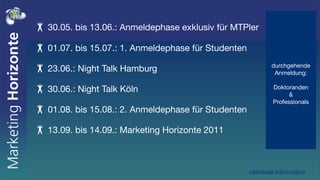 30.05. bis 13.06.: Anmeldephase exklusiv für MTPler

01.07. bis 15.07.: 1. Anmeldephase für Studenten
                                                           durchgehende
23.06.: Night Talk Hamburg                                  Anmeldung:

30.06.: Night Talk Köln                                    Doktoranden
                                                                 &
                                                           Professionals
01.08. bis 15.08.: 2. Anmeldephase für Studenten

13.09. bis 14.09.: Marketing Horizonte 2011



                                                   nationale Information
 