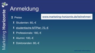 Anmeldung
 Preise                   www.marketing-horizonte.de/teilnehmer/

  Studenten: 80,-€
  studentische MTPler: 70,-€
  Professionals: 180,-€
  Alumni: 100,-€
  Doktoranden: 80,-€

                                                  nationale Information
 