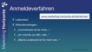 Anmeldeverfahren
                       www.marketing-horizonte.de/teilnehmer/
  Lebenslauf
  Motivationsfragen:
   „Commitment ist für mich...“
   „Ich möchte zur MH, weil...“
   „Meine Lovebrand ist für mich wie...“


                                               nationale Information
 
