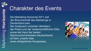 Charakter des Events
Die Marketing Horizonte 2011 soll
der Branchentreff des Marketings in
Deutschland sein.
Der Austausch zwischen Vertretern
der Praxis und der wissenschaftlichen Elite,
sowie der Input der besten
Nachwuchsmarketeers Deutschlands
ist Kern unserer Idee
eines erfolgreichen Kongresses.

                                               nationale Information
 