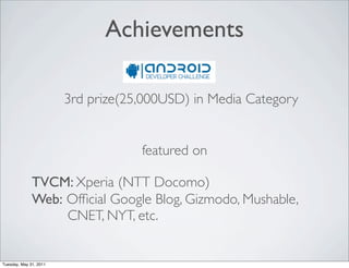 Achievements

                        3rd prize(25,000USD) in Media Category


                                    featured on

              TVCM: Xperia (NTT Docomo)
              Web: Ofﬁcial Google Blog, Gizmodo, Mushable,
                   CNET, NYT, etc.


Tuesday, May 31, 2011
 