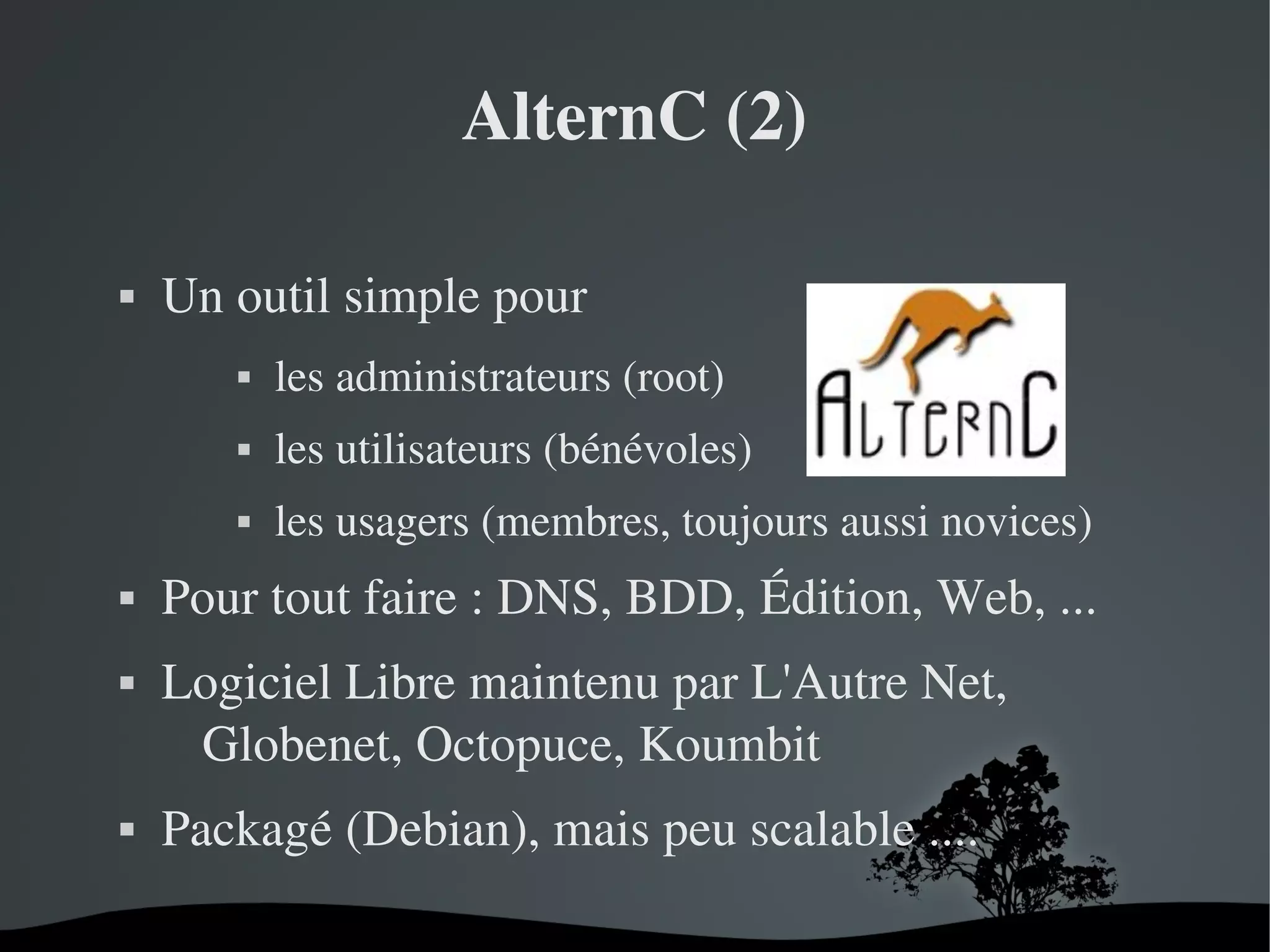 AlternC (2)


Un outil simple pour








les utilisateurs (bénévoles)





les administrateurs (root)
les usagers (membres, toujours aussi novices)

Pour tout faire : DNS, BDD, Édition, Web, ...
Logiciel Libre maintenu par L'Autre Net, 
Globenet, Octopuce, Koumbit
Packagé (Debian), mais peu scalable ....
 

 

 