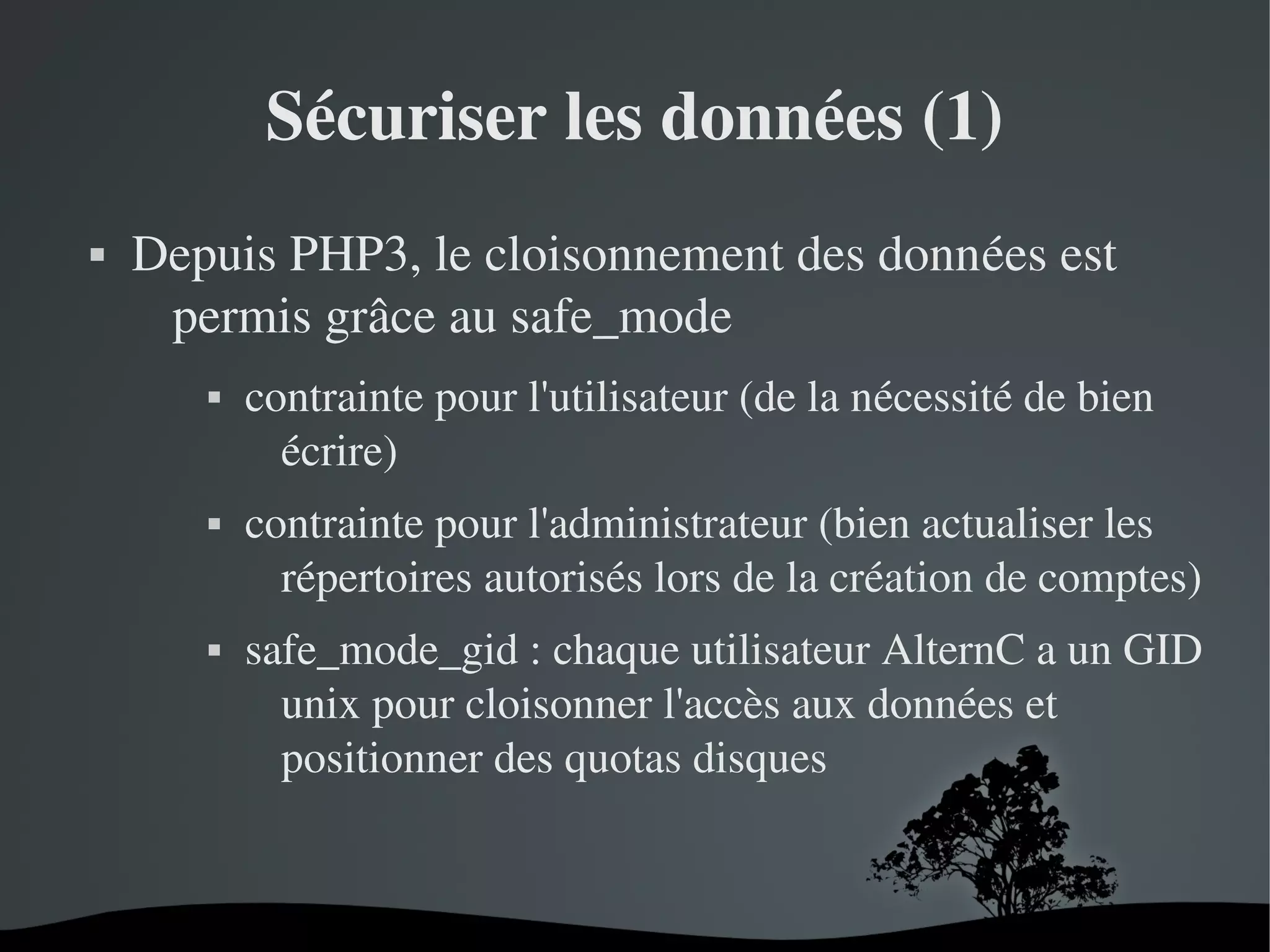 Sécuriser les données (1)


Depuis PHP3, le cloisonnement des données est 
permis grâce au safe_mode
contrainte pour l'utilisateur (de la nécessité de bien 
écrire)



contrainte pour l'administrateur (bien actualiser les 
répertoires autorisés lors de la création de comptes)



safe_mode_gid : chaque utilisateur AlternC a un GID 
unix pour cloisonner l'accès aux données et 
positionner des quotas disques



 

 

 