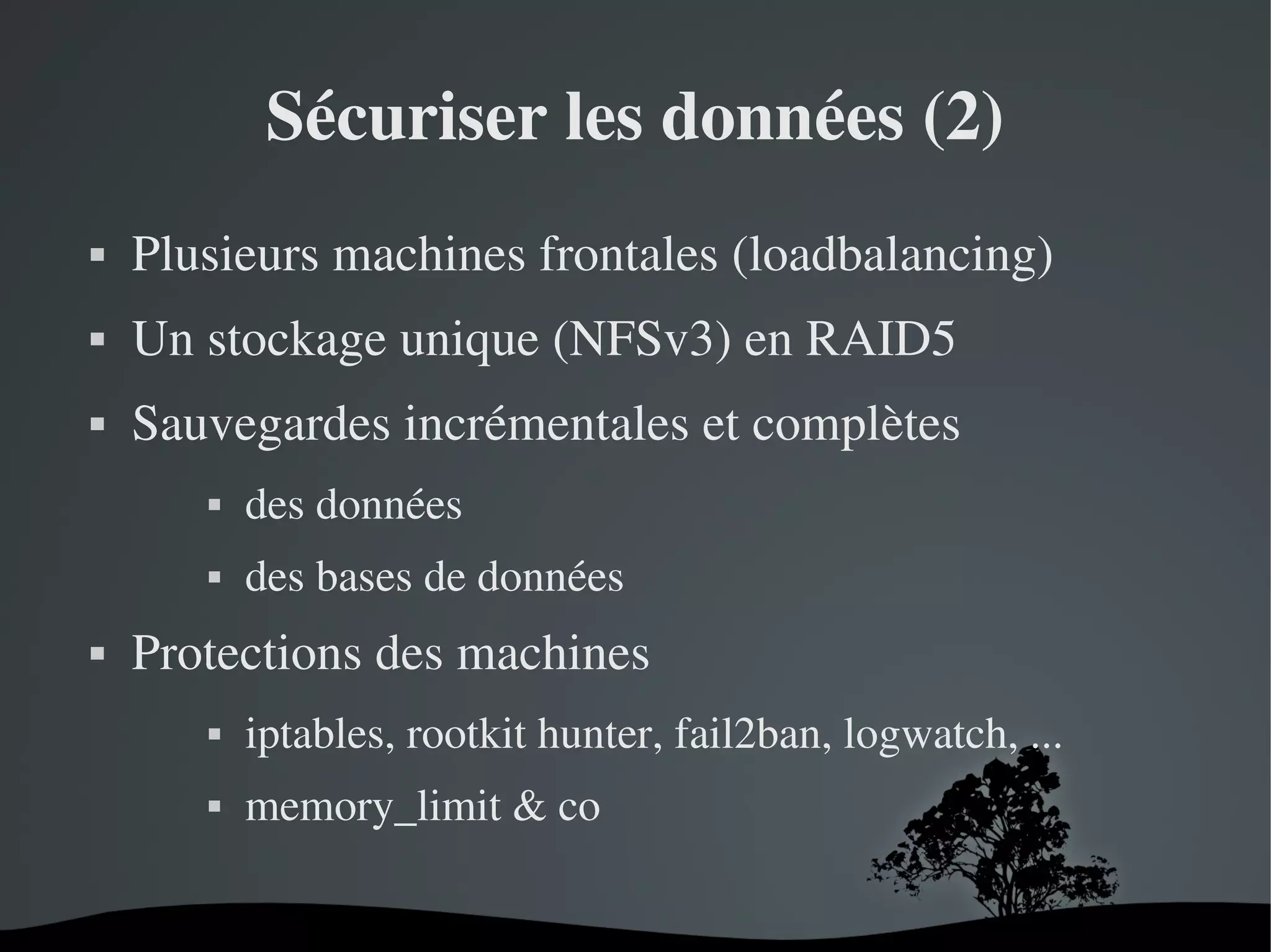 Sécuriser les données (2)


Plusieurs machines frontales (loadbalancing)



Un stockage unique (NFSv3) en RAID5



Sauvegardes incrémentales et complètes






des données
des bases de données

Protections des machines


iptables, rootkit hunter, fail2ban, logwatch, ...



memory_limit & co
 

 

 