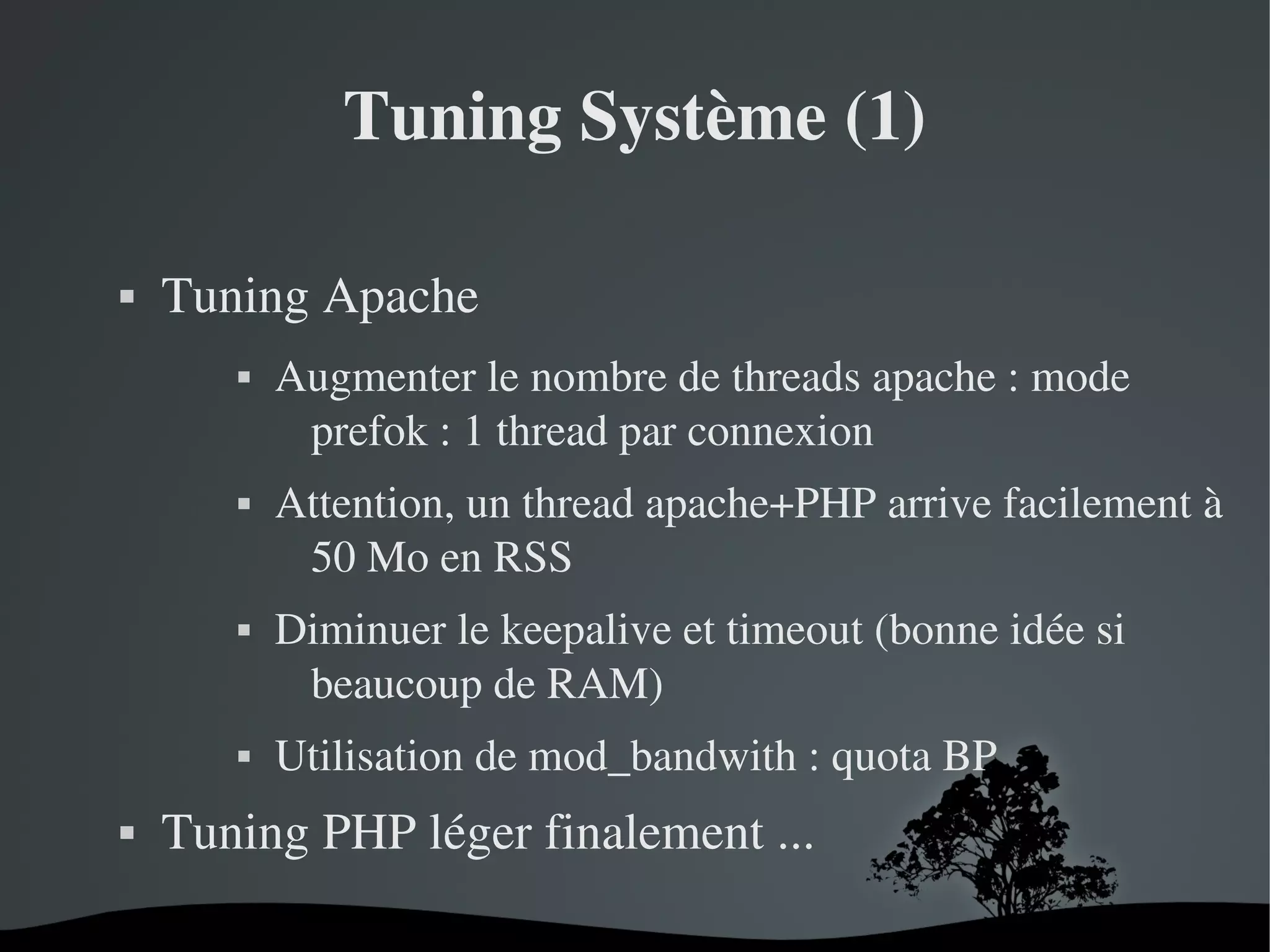 Tuning Système (1)


Tuning Apache










Augmenter le nombre de threads apache : mode 
prefok : 1 thread par connexion
Attention, un thread apache+PHP arrive facilement à 
50 Mo en RSS
Diminuer le keepalive et timeout (bonne idée si 
beaucoup de RAM)
Utilisation de mod_bandwith : quota BP

Tuning PHP léger finalement ...
 

 

 