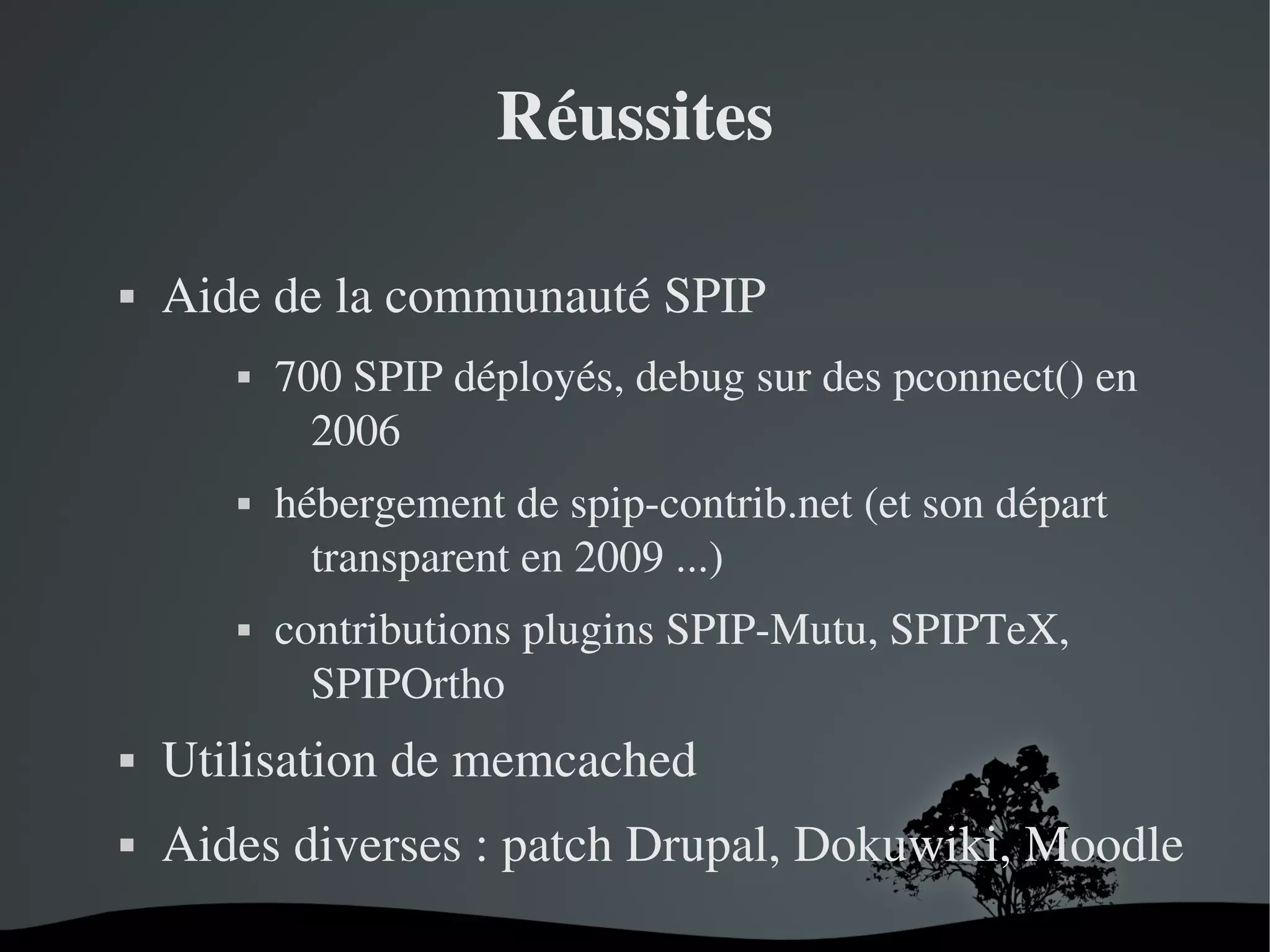 Réussites


Aide de la communauté SPIP






700 SPIP déployés, debug sur des pconnect() en 
2006
hébergement de spip­contrib.net (et son départ 
transparent en 2009 ...)
contributions plugins SPIP­Mutu, SPIPTeX, 
SPIPOrtho



Utilisation de memcached



Aides diverses : patch Drupal, Dokuwiki, Moodle
 

 

 