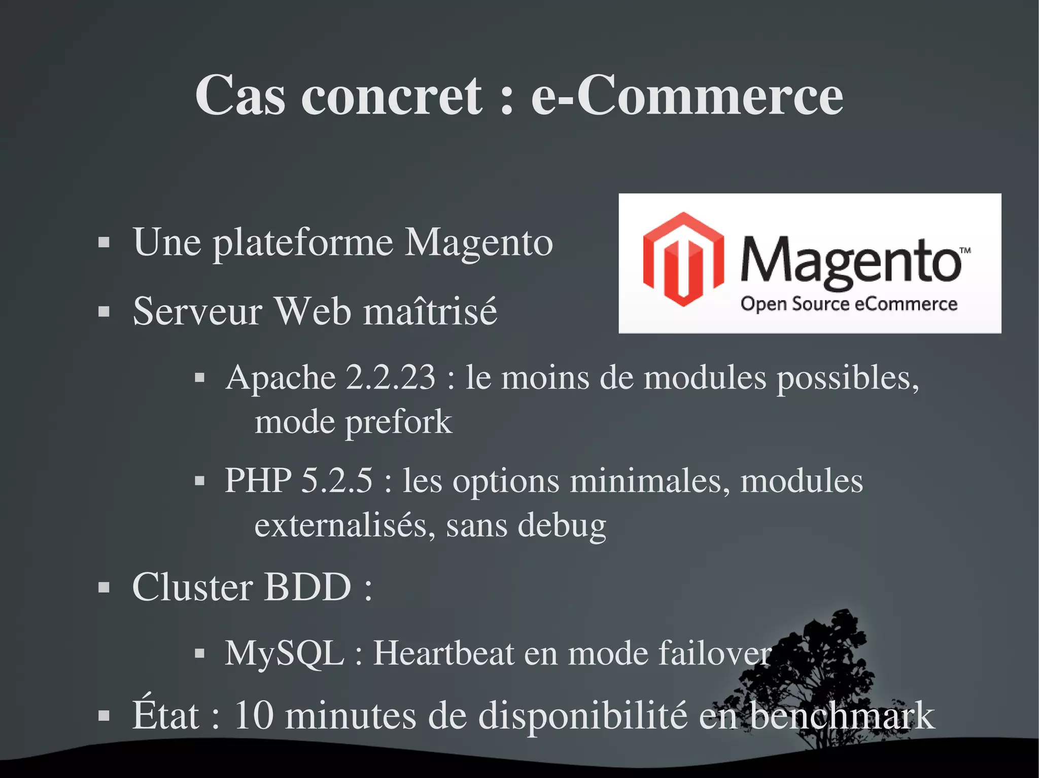 Cas concret : e­Commerce


Une plateforme Magento



Serveur Web maîtrisé






PHP 5.2.5 : les options minimales, modules 
externalisés, sans debug

Cluster BDD : 




Apache 2.2.23 : le moins de modules possibles, 
mode prefork

MySQL : Heartbeat en mode failover

État : 10 minutes de disponibilité en benchmark
 

 

 