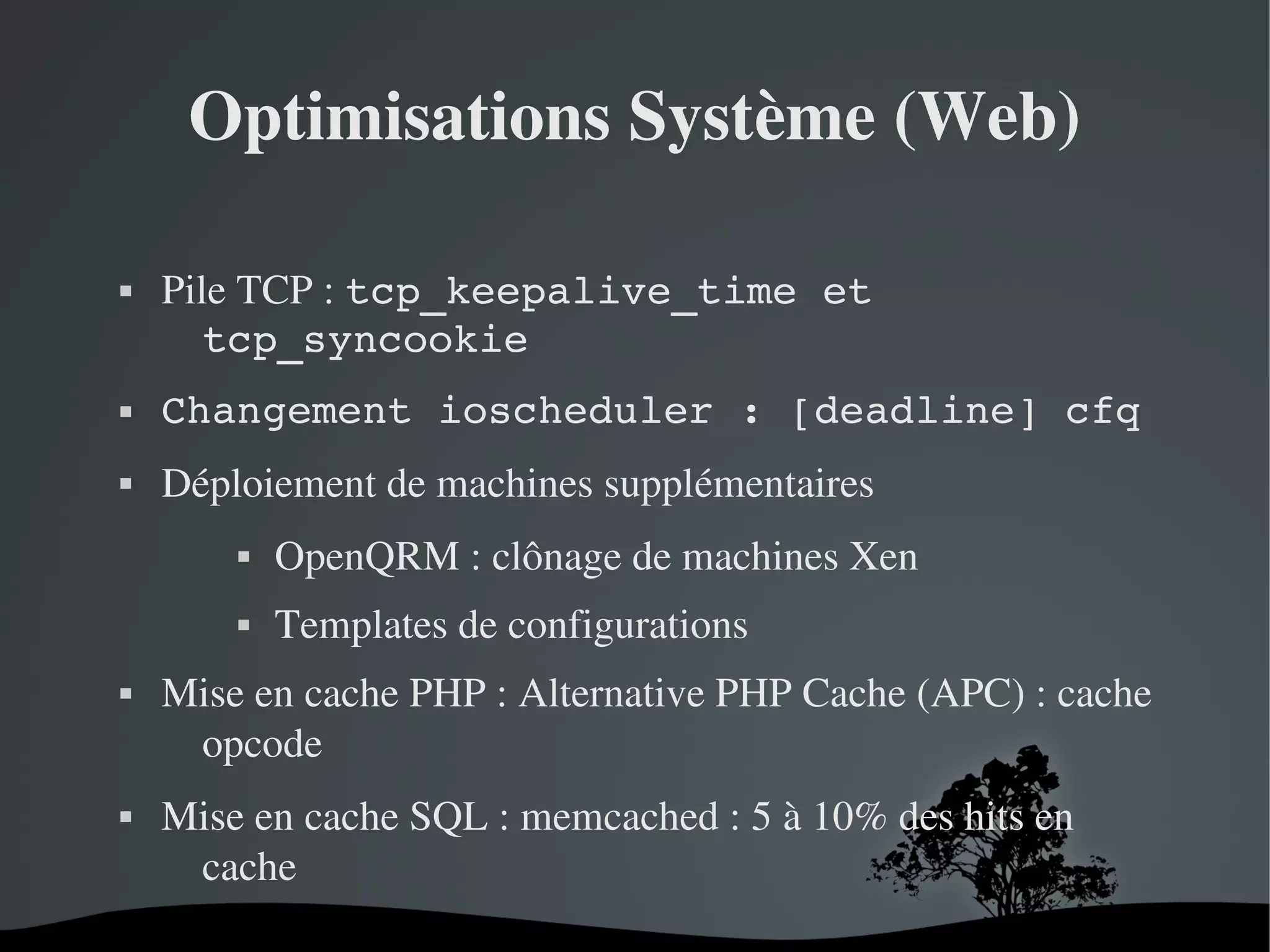 Optimisations Système (Web)


Pile TCP : tcp_keepalive_time et 
tcp_syncookie



Changement ioscheduler : [deadline] cfq



Déploiement de machines supplémentaires








OpenQRM : clônage de machines Xen
Templates de configurations

Mise en cache PHP : Alternative PHP Cache (APC) : cache 
opcode 
Mise en cache SQL : memcached : 5 à 10% des hits en 
cache
 

 

 