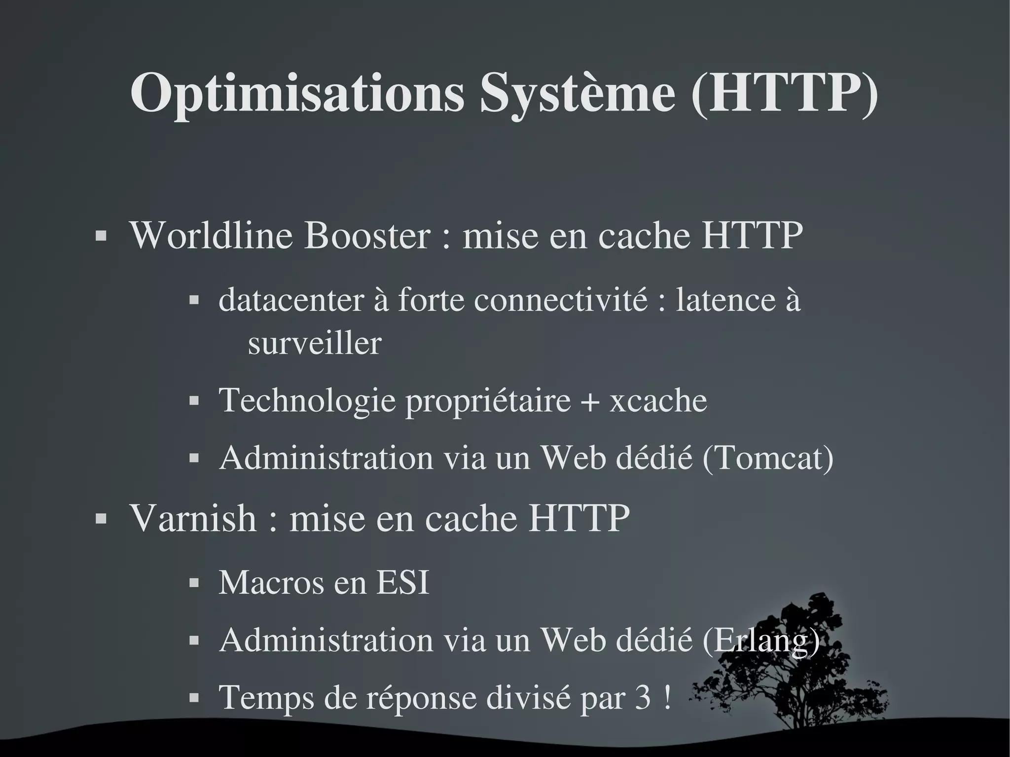 Optimisations Système (HTTP)


Worldline Booster : mise en cache HTTP 


datacenter à forte connectivité : latence à 
surveiller







Technologie propriétaire + xcache
Administration via un Web dédié (Tomcat)

Varnish : mise en cache HTTP




Administration via un Web dédié (Erlang)


 

Macros en ESI
Temps de réponse divisé par 3 !
 

 
